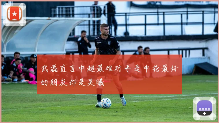 武磊直言中超最难对手是申花最好的朋友却是吴曦