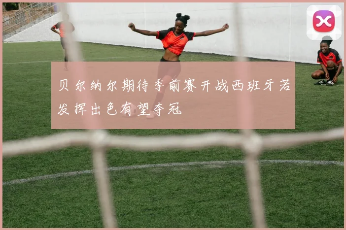 贝尔纳尔期待季前赛开战西班牙若发挥出色有望夺冠