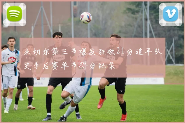 米切尔第三节爆发狂砍21分追平队史季后赛单节得分纪录