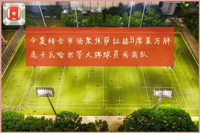 今夏转会市场聚焦萨拉赫B席莱万胖虎卡瓦哈尔等大牌球员或离队