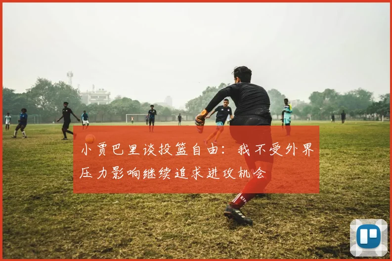 小贾巴里谈投篮自由：我不受外界压力影响继续追求进攻机会