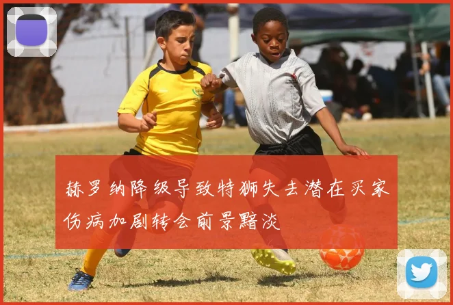 赫罗纳降级导致特狮失去潜在买家伤病加剧转会前景黯淡