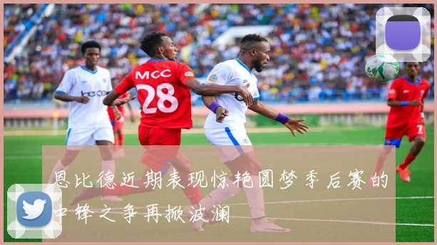 恩比德近期表现惊艳圆梦季后赛的中锋之争再掀波澜